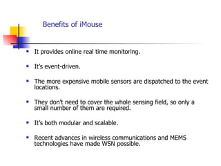 Benefits of iMouse It provides online real time monitoring. It’s event-driven. The more expensive mobile sensors are dispatched to the event locations.  They don’t need to cover the whole sensing field, so only a small number of them are required. It’s both modular and scalable.  Recent advances in wireless communications and MEMS technologies have made WSN possible.  