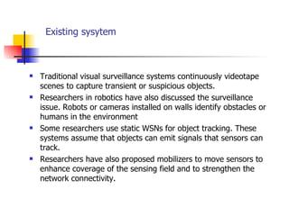 Existing sysytem Traditional visual surveillance systems continuously videotape scenes to capture transient or suspicious objects. Researchers in robotics have also discussed the surveillance issue. Robots or cameras installed on walls identify obstacles or humans in the environment  Some researchers use static WSNs for object tracking. These systems assume that objects can emit signals that sensors can track.  Researchers have also proposed mobilizers to move sensors to enhance coverage of the sensing field and to strengthen the network connectivity.  