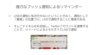 強力なプッシュ通知によるリマインダー
• LINEの通知に気が付かないということがなく、通知として
「最強」の位置づけ。LINEで通知することに意味がある
• オムニチャネル化を目指し、Twitterアカウントを連携する
ことで、ツイートによるメモもすべてLINEで通知
 