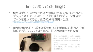 IoT（いもうと of Things）
• 様々なデバイスやサービスと連携できるよう、いもうとに
プッシュ通知でメモのリマインドまたはプレーンなメッ
セージを送ってもらうためのAPIを開発・公開
http://qiita.com/uezo/items/93885c196e2470ea4a01
• Raspberry Pi3で、ボイスメモを指定の時間にいもうとに通
知してもらうデバイスを試作。自宅冷蔵庫付近に設置
「メモ」の発話をトリガーに録音
開始（Juliusを使用）。テキスト化
にはIBM Watson Speech to Textを
利用。
デバイスのハードウェア・ソフト
ウェア構成、プログラムについて
も公開予定。
 