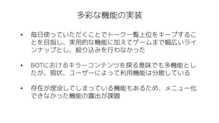 多彩な機能の実装
• 毎日使っていただくことでトーク一覧上位をキープするこ
とを目指し、実用的な機能に加えてゲームまで幅広いライ
ンナップとし、絞り込みを行わなかった
• BOTにおけるキラーコンテンツを探る意味でも多機能とし
たが、現状、ユーザーによって利用機能は分散している
• 存在が埋没してしまっている機能もあるため、メニュー化
できなかった機能の露出が課題
 
