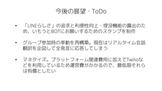 今後の展望・ToDo
• 「LINEらしさ」の追求と利便性向上・埋没機能の露出のた
め、いもうとBOTにお願いするためのスタンプを制作
• グループ参加時の挙動を再構築。現在はリアルタイム会話
翻訳を企図して全発言に応答してしまう
• マネタイズ。プラットフォーム関連費用に加えてTwilioな
どを利用しているため運営費がかかるので、最低限それら
は有償としたい
 