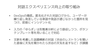 対話エクスペリエンス向上の取り組み
• DevOpsの徹底。匿名化された対話ログから、ユーザーが
繰り返し発言している単語や発話が通じなかった箇所を見
つけ、即座にインシデント化
• 入力の「ゆらぎ」は形態素分析により吸収しつつ、ボタン
テンプレート等を用いることで対応
• 文脈を考慮した話題横断の対話（渋谷のレストランを聞い
た直後に天気を聞かれたら渋谷の天気を返すなど）が課題
 