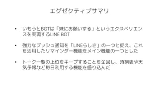 エグゼクティブサマリ
• いもうとBOTは「妹にお願いする」というエクスペリエン
スを実現するLINE BOT
• 強力なプッシュ通知を「LINEらしさ」の一つと捉え、これ
を活用したリマインダー機能をメイン機能の一つとした
• トーク一覧の上位をキープすることを企図し、時刻表や天
気予報など毎日利用する機能を盛り込んだ
 