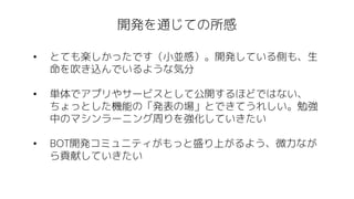 開発を通じての所感
• とても楽しかったです（小並感）。開発している側も、生
命を吹き込んでいるような気分
• 単体でアプリやサービスとして公開するほどではない、
ちょっとした機能の「発表の場」とできてうれしい。勉強
中のマシンラーニング周りを強化していきたい
• BOT開発コミュニティがもっと盛り上がるよう、微力なが
ら貢献していきたい
 