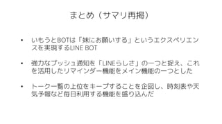 まとめ（サマリ再掲）
• いもうとBOTは「妹にお願いする」というエクスペリエン
スを実現するLINE BOT
• 強力なプッシュ通知を「LINEらしさ」の一つと捉え、これ
を活用したリマインダー機能をメイン機能の一つとした
• トーク一覧の上位をキープすることを企図し、時刻表や天
気予報など毎日利用する機能を盛り込んだ
 