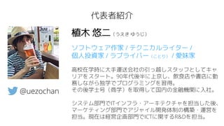 代表者紹介
植木 悠二（うえき ゆうじ）
ソフトウェア作家 / テクニカルライター /
個人投資家 / ラブライバー（ことり） / 愛妹家
高校在学時に大手運送会社の引っ越しスタッフとしてキャ
リアをスタート。90年代後半に上京し、飲食店や書店に勤
務しながら独学でプログラミングを習得。
その後学士号（商学）を取得して国内の金融機関に入社。
システム部門でITインフラ・アーキテクチャを担当した後、
マーケティング部門でアジャイル開発体制の構築・運営を
担当。現在は経営企画部門でICTに関するR&Dを担当。
@uezochan
 