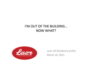 I’M	
  OUT	
  OF	
  THE	
  BUILDING…	
  
         NOW	
  WHAT?	
  




                    Lean	
  UX	
  Residency	
  (LUXr)	
  
                    March	
  16,	
  2011	
  
 