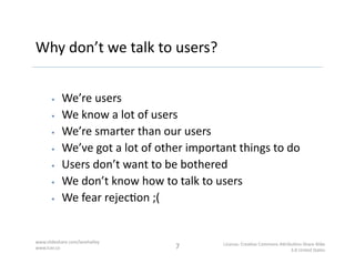 Why	
  don’t	
  we	
  talk	
  to	
  users?	
  


            We’re	
  users	
  
            We	
  know	
  a	
  lot	
  of...