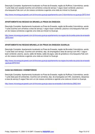 Descrição Completa: Apartamento localizado na Praia da Enseada, região do Ruffinos.3 dormitórios, sendo
1 suíte.Sala com sacada.Cozinha com armários e área de serviço.1 vaga e lazer contendo: piscina e
churrasqueira.Fale com um de nossos corretores e agende uma visita ao imóvel no Guarujá.

http://www.imoveisguarujaweb.com.br/imoveis-guaruja-apartamento-com-3-dormitorios-no-guaruja-2673.html



APARTAMENTO NA REGIAO DA BRUNELLA PRAIA DA ENSEADA

Descrição Completa: Apartamento localizado na Praia da Enseada, região da Brunella.2 dormitórios, sendo
1 suíte.Cozinha com armários e área de serviço.1 vaga e lazer contendo: piscina e churrasqueira.Fale com
um de nossos corretores e agende uma visita ao imóvel no Guarujá.

http://www.imoveisguarujaweb.com.br/imoveis-guaruja-apartamento-na-regiao-da-brunella-praia-da-enseada
-2672.html



APARTAMENTO NA REGIAO BRUNELLA DA PRAIA DA ENSEADA GUARUJA

Descrição Completa: Apartamento localizado na Praia da Enseada, região da Brunella.2 dormitórios, sendo
1 suíte.Sala com terraço. Cozinha com armários, dep. de empregada e área de serviço com WC.1 vaga e
lazer contendo: piscina, sauna, salão de festas, salão de jogos, sala de ginástica e churrasqueira.Fale com
um de nossos corretores e agende uma visita ao imóvel no Guarujá.

http://www.imoveisguarujaweb.com.br/imoveis-guaruja-apartamento-na-regiao-brunella-da-praia-da-enseada
-guaruja-2670.html



CASA NA ENSEADA 3 DORMITORIOS

Descrição Completa: Apartamento localizado na Praia da Enseada, região do Ruffinos.3 dormitórios, sendo
1 suíte.Sala para 02 ambientes. Cozinha com armários, dep. de empregada com WC, lavanderia, despensa
e área de serviço.5 vagas.Fale com um de nossos corretores e agende uma visita ao imóvel no Guarujá.

http://www.imoveisguarujaweb.com.br/imoveis-guaruja-casa-na-enseada-3-dormitorios-2662.html




Friday, September 11, 2009 13:19 GMT / Created by RSS2PDF.com                                 Page 10 of 10
 