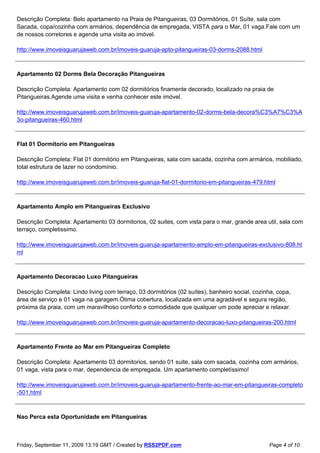 Descrição Completa: Belo apartamento na Praia de Pitangueiras, 03 Dormitórios, 01 Suíte, sala com
Sacada, copa/cozinha com armários, dependência de empregada, VISTA para o Mar, 01 vaga.Fale com um
de nossos corretores e agende uma visita ao imóvel.

http://www.imoveisguarujaweb.com.br/imoveis-guaruja-apto-pitangueiras-03-dorms-2088.html



Apartamento 02 Dorms Bela Decoração Pitangueiras

Descrição Completa: Apartamento com 02 dormitórios finamente decorado, localizado na praia de
Pitangueiras.Agende uma visita e venha conhecer este imóvel.

http://www.imoveisguarujaweb.com.br/imoveis-guaruja-apartamento-02-dorms-bela-decora%C3%A7%C3%A
3o-pitangueiras-460.html



Flat 01 Dormitorio em Pitangueiras

Descrição Completa: Flat 01 dormitório em Pitangueiras, sala com sacada, cozinha com armários, mobiliado,
total estrutura de lazer no condomínio.

http://www.imoveisguarujaweb.com.br/imoveis-guaruja-flat-01-dormitorio-em-pitangueiras-479.html



Apartamento Amplo em Pitangueiras Exclusivo

Descrição Completa: Apartamento 03 dormitorios, 02 suites, com vista para o mar, grande area util, sala com
terraço, completissimo.

http://www.imoveisguarujaweb.com.br/imoveis-guaruja-apartamento-amplo-em-pitangueiras-exclusivo-808.ht
ml



Apartamento Decoracao Luxo Pitangueiras

Descrição Completa: Lindo living com terraço, 03 dormitórios (02 suítes), banheiro social, cozinha, copa,
área de serviço e 01 vaga na garagem.Ótima cobertura, localizada em uma agradável e segura região,
próxima da praia, com um maravilhoso conforto e comodidade que qualquer um pode apreciar e relaxar.

http://www.imoveisguarujaweb.com.br/imoveis-guaruja-apartamento-decoracao-luxo-pitangueiras-200.html



Apartamento Frente ao Mar em Pitangueiras Completo

Descrição Completa: Apartamento 03 dormitorios, sendo 01 suite, sala com sacada, cozinha com armários,
01 vaga, vista para o mar, dependencia de empregada. Um apartamento completíssimo!

http://www.imoveisguarujaweb.com.br/imoveis-guaruja-apartamento-frente-ao-mar-em-pitangueiras-completo
-501.html



Nao Perca esta Oportunidade em Pitangueiras



Friday, September 11, 2009 13:19 GMT / Created by RSS2PDF.com                                   Page 4 of 10
 