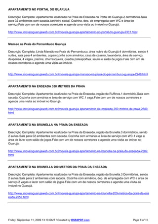 APARTAMENTO NO PORTAL DO GUARUJA

Descrição Completa: Apartamento localizado na Praia da Enseada no Portal do Guaruja.2 dormitórios.Sala
para 02 ambientes com sacada.banheiro social, Cozinha, dep. de empregada com WC e área de
serviço.Fale com um de nossos corretores e agende uma visita ao imóvel no Guarujá.

http://www.imoveisguarujaweb.com.br/imoveis-guaruja-apartamento-no-portal-do-guaruja-2331.html



Mansao na Praia do Pernambuco Guaruja

Descrição Completa: Linda Mansão na Praia do Pernambuco, área nobre do Guarujá.4 dormitórios, sendo 4
suítes, sala para 4 ambientes, copa/cozinha com armários, casa de caseiro, lavanderia, área de serviço,
despensa, 4 vagas, piscina, churrasqueira, quadra poliesportiva, sauna e salão de jogos.Fale com um de
nossos corretores e agende uma visita ao imóvel.


http://www.imoveisguarujaweb.com.br/imoveis-guaruja-mansao-na-praia-do-pernambuco-guaruja-2249.html



APARTAMENTO NA ENSEADA 350 METROS DA PRAIA

Descrição Completa: Apartamento localizado na Praia da Enseada, região do Ruffinos.1 dormitório.Sala com
sacada. Cozinha com armários e área de serviço com WC.1 vaga.Fale com um de nossos corretores e
agende uma visita ao imóvel no Guarujá.

http://www.imoveisguarujaweb.com.br/imoveis-guaruja-apartamento-na-enseada-350-metros-da-praia-2509.
html



APARTAMENTO NA BRUNELLA NA PRAIA DA ENSEADA

Descrição Completa: Apartamento localizado na Praia da Enseada, região da Brunella.3 dormitórios, sendo
2 suítes.Sala para 02 ambientes com sacada. Cozinha com armários e área de serviço com WC.1 vaga e
área de lazer com salão de jogos.Fale com um de nossos corretores e agende uma visita ao imóvel no
Guarujá.

http://www.imoveisguarujaweb.com.br/imoveis-guaruja-apartamento-na-brunella-na-praia-da-enseada-2589.
html



APARTAMENTO NA BRUNELLA 200 METROS DA PRAIA DA ENSEADA

Descrição Completa: Apartamento localizado na Praia da Enseada, região da Brunella.3 Dormitórios, sendo
2 suítes.Sala para 2 ambientes com sacada. Cozinha com armários, dep. de empregada com WC e área de
serviço.2 vagas e lazer com salão de jogos.Fale com um de nossos corretores e agende uma visita ao
imóvel no Guarujá.

http://www.imoveisguarujaweb.com.br/imoveis-guaruja-apartamento-na-brunella-200-metros-da-praia-da-ens
eada-2559.html




Friday, September 11, 2009 13:19 GMT / Created by RSS2PDF.com                               Page 6 of 10
 