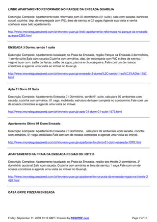 LINDO APARTAMENTO REFORMADO NO PARQUE DA ENSEADA GUARUJA

Descrição Completa: Apartamento todo reformado com 03 dormitórios (01 suíte), sala com sacada, banheiro
social, cozinha, dep. de empregada com WC, área de serviço e 02 vagas.Agende sua visita e venha
conhecer esse belo apartamento.

http://www.imoveisguarujaweb.com.br/imoveis-guaruja-lindo-apartamento-reformado-no-parque-da-enseada-
guaruja-2263.html



ENSEADA 3 Dorms, sendo 1 suíte

Descrição Completa: Apartamento localizado na Praia da Enseada, região Parque da Enseada.3 dormitórios,
1 sendo suíte.Sala com sacada.Cozinha com armários, dep. de empregada com WC e área de serviço.1
vaga e lazer com: salão de festas, salão de jogos, piscina e churrasqueira..Fale com um de nossos
corretores e agende uma visita ao imóvel no Guarujá.

http://www.imoveisguarujaweb.com.br/imoveis-guaruja-enseada-3-dorms%2C-sendo-1-su%C3%ADte-1657.
html



Apto 01 Dorm 01 Suite

Descrição Completa: Apartamento Enseada 01 Dormitório, sendo 01 suíte, sala para 02 ambientes com
sacada, cozinha com armários, 01 vaga, mobiliado, estrutura de lazer completa no condomínio.Fale com um
de nossos corretores e agende uma visita ao imóvel.

http://www.imoveisguarujaweb.com.br/imoveis-guaruja-apto-01-dorm-01-suite-1976.html



Apartamento Otimo 01 Dorm Enseada

Descrição Completa: Apartamento Enseada 01 Dormitório, , sala para 02 ambientes com sacada, cozinha
com armários, 01 vaga, mobiliado.Fale com um de nossos corretores e agende uma visita ao imóvel.

http://www.imoveisguarujaweb.com.br/imoveis-guaruja-apartamento-otimo-01-dorm-enseada-1970.html



APARTAMENTO NA PRAIA DA ENSEADA REGIAO OS HOTEIS

Descrição Completa: Apartamento localizado na Praia da Enseada, região dos Hotéis.2 dormitórios, 3º
dormitório opcional.Sala com sacada. Cozinha com armários e área de serviço.1 vaga.Fale com um de
nossos corretores e agende uma visita ao imóvel no Guarujá.

http://www.imoveisguarujaweb.com.br/imoveis-guaruja-apartamento-na-praia-da-enseada-regiao-os-hoteis-2
428.html



CASA GRIFE POZZANI ENSEADA




Friday, September 11, 2009 13:19 GMT / Created by RSS2PDF.com                               Page 7 of 10
 