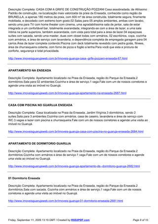 Descrição Completa: CASA COM A GRIFE DE CONSTRUÇÃO POZZANI Casa assobradada, de Altíssimo
Padrão de construção, na localização mais valorizada da praia da Enseada, conhecida como região da
BRUNELLA, a apenas 180 metros da praia, com 600 m² de área construída, totalmente segura, finamente
mobiliada, e decodado com extremo bom gosto.02 Salas para 05 amplos ambientes, ambas com lavabo,
sendo uma para TV com home theater com cinema, uma agradabilíssima sala de jantar, sala de estar
integrada a um confortável bar, totalmente avarandada, integrando-se com a área de lazer, e uma sala
íntima na parte superiora, também avarandada, com vista para total para a área de lazer.04 espaçosas
suítes com sacada, sendo uma master, duas com closet todas com armários, 02 escritórios, copa, cozinha
com armários, e área de serviço com lavanderia, e dependência completa de empregada garagem para 04
carros.Área de lazer completa contendo:Piscina com deck totalmente revestido com pedra goiás, fitnees,
área da churrasqueira coberta, com forno de pizza e fogão a lenha.Para você que esta a procura de
conforto, segurança e total privacidade.

http://www.imoveisguarujaweb.com.br/imoveis-guaruja-casa--grife-pozzani-enseada-67.html



APARTAMENTO NA ENSEADA

Descrição Completa: Apartamento localizado na Praia da Enseada, região do Parque da Enseada.2
dormitórios.Sala para 02 ambientes.Cozinha e área de serviço.1 vaga.Fale com um de nossos corretores e
agende uma visita ao imóvel no Guarujá.

http://www.imoveisguarujaweb.com.br/imoveis-guaruja-apartamento-na-enseada-2687.html



CASA COM PISCINA NO GUARUJA ENSEADA

Descrição Completa: Casa localizada na Praia da Enseada, Jardim Virgínia.3 dormitórios, sendo 2
suítes.Sala para 3 ambientes.Cozinha com armários, casa de caseiro, lavanderia e área de serviço com
WC.3 vagas e lazer com piscina e churrasqueira.Fale com um de nossos corretores e agende uma visita ao
imóvel no Guarujá.

http://www.imoveisguarujaweb.com.br/imoveis-guaruja-casa-com-piscina-no-guaruja-enseada-2684.html



APARTAMENTO DE DORMITORIO GUARUJA

Descrição Completa: Apartamento localizado na Praia da Enseada, região do Parque da Enseada.2
dormitórios.Cozinha com armários e área de serviço.1 vaga.Fale com um de nossos corretores e agende
uma visita ao imóvel no Guarujá.

http://www.imoveisguarujaweb.com.br/imoveis-guaruja-apartamento-de--dormitorio-guaruja-2682.html



01 Dormitorio Enseada

Descrição Completa: Apartamento localizado na Praia da Enseada, região do Parque da Enseada.2
dormitórios.Sala com sacada. Cozinha com armários e área de serviço.1 vaga.Fale com um de nossos
corretores e agende uma visita ao imóvel no Guarujá.

http://www.imoveisguarujaweb.com.br/imoveis-guaruja-01-dormitorio-enseada-2681.html




Friday, September 11, 2009 13:19 GMT / Created by RSS2PDF.com                              Page 8 of 10
 
