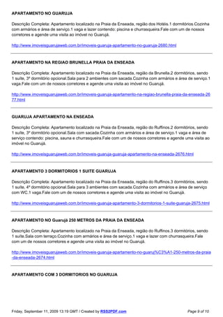 APARTAMENTO NO GUARUJA

Descrição Completa: Apartamento localizado na Praia da Enseada, região dos Hotéis.1 dormitórios.Cozinha
com armários e área de serviço.1 vaga e lazer contendo: piscina e churrasqueira.Fale com um de nossos
corretores e agende uma visita ao imóvel no Guarujá.

http://www.imoveisguarujaweb.com.br/imoveis-guaruja-apartamento-no-guaruja-2680.html



APARTAMENTO NA REGIAO BRUNELLA PRAIA DA ENSEADA

Descrição Completa: Apartamento localizado na Praia da Enseada, região da Brunella.2 dormitórios, sendo
1 suíte, 3º dormitório opcional.Sala para 2 ambientes com sacada.Cozinha com armários e área de serviço.1
vaga.Fale com um de nossos corretores e agende uma visita ao imóvel no Guarujá.

http://www.imoveisguarujaweb.com.br/imoveis-guaruja-apartamento-na-regiao-brunella-praia-da-enseada-26
77.html



GUARUJA APARTAMENTO NA ENSEADA

Descrição Completa: Apartamento localizado na Praia da Enseada, região do Ruffinos.2 dormitórios, sendo
1 suíte, 3º dormitório opcional.Sala com sacada.Cozinha com armários e área de serviço.1 vaga e área de
serviço contendo: piscina, sauna e churrasqueira.Fale com um de nossos corretores e agende uma visita ao
imóvel no Guarujá.

http://www.imoveisguarujaweb.com.br/imoveis-guaruja-guaruja-apartamento-na-enseada-2676.html



APARTAMENTO 3 DORMITORIOS 1 SUITE GUARUJA

Descrição Completa: Apartamento localizado na Praia da Enseada, região do Ruffinos.3 dormitórios, sendo
1 suíte, 4º dormitório opcional.Sala para 3 ambientes com sacada.Cozinha com armários e área de serviço
com WC.1 vaga.Fale com um de nossos corretores e agende uma visita ao imóvel no Guarujá.

http://www.imoveisguarujaweb.com.br/imoveis-guaruja-apartamento-3-dormitorios-1-suite-guaruja-2675.html



APARTAMENTO NO Guarujá 250 METROS DA PRAIA DA ENSEADA

Descrição Completa: Apartamento localizado na Praia da Enseada, região do Ruffinos.3 dormitórios, sendo
1 suíte.Sala com terraço.Cozinha com armários e área de serviço.1 vaga e lazer com churrasqueira.Fale
com um de nossos corretores e agende uma visita ao imóvel no Guarujá.

http://www.imoveisguarujaweb.com.br/imoveis-guaruja-apartamento-no-guaruj%C3%A1-250-metros-da-praia
-da-enseada-2674.html



APARTAMENTO COM 3 DORMITORIOS NO GUARUJA




Friday, September 11, 2009 13:19 GMT / Created by RSS2PDF.com                               Page 9 of 10
 