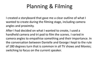 Planning & Filming 
I created a storyboard that gave me a clear outline of what I 
wanted to create during the filming stage, including camera 
angles and proximity. 
After I had decided on what I wanted to create, I used a 
handheld camera and tri pod to film the scenes. I varied in 
camera angles to empathise something and their importance. In 
the conversation between Danielle and George I kept to the rule 
of 180 degrees turn that is common in all TV shows and Movies; 
switching to focus on the current speaker. 
 