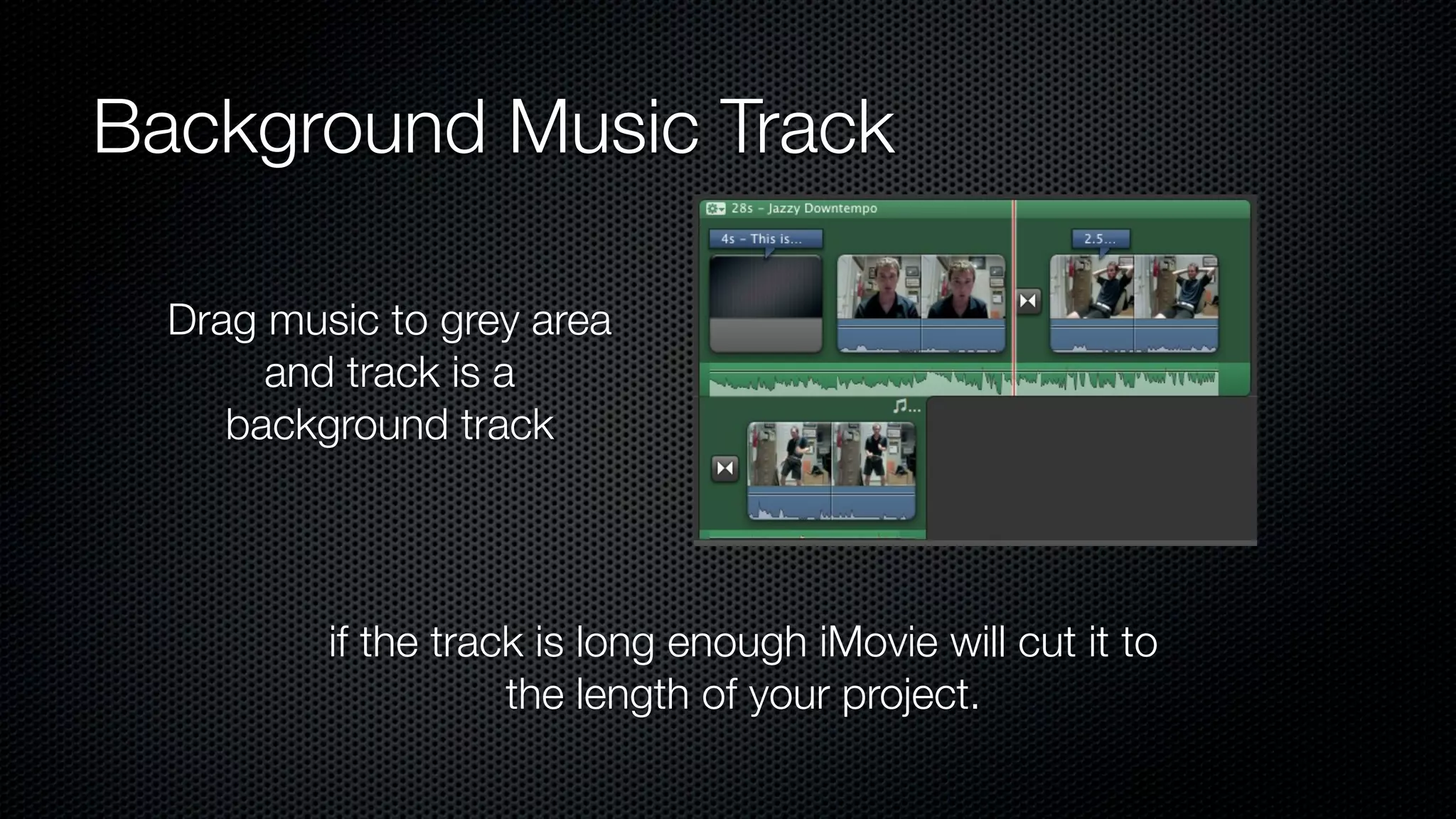 Background Music Track

  Drag music to grey area
       and track is a
     background track




          if the track is long enough iMovie will cut it to
                     the length of your project.
 