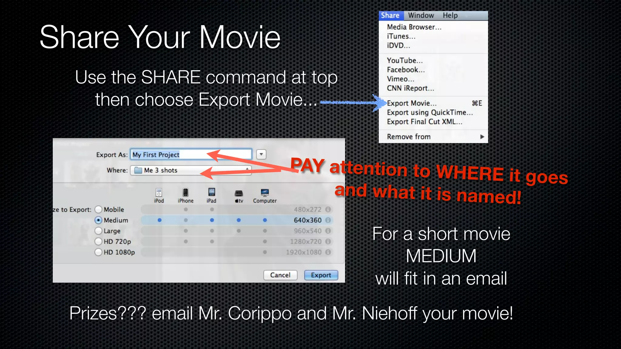 Share Your Movie
  Use the SHARE command at top
    then choose Export Movie...


                            PAY attention to WHE
                                                 RE it goes
                                and what it is named!

                                      For a short movie
                                           MEDIUM
                                      will ﬁt in an email
 Prizes??? email Mr. Corippo and Mr. Niehoff your movie!
 