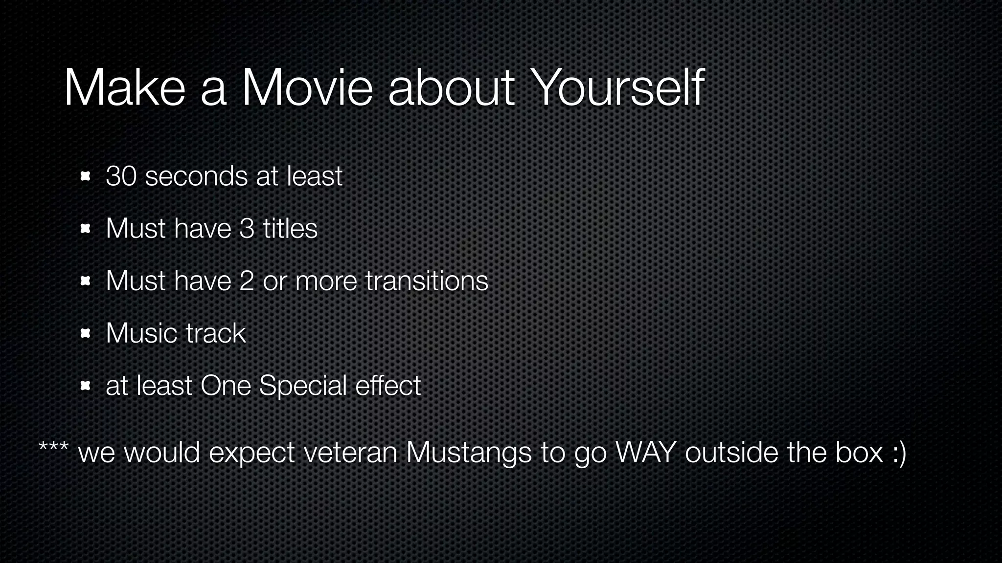 Make a Movie about Yourself
     30 seconds at least
     Must have 3 titles
     Must have 2 or more transitions
     Music track
     at least One Special effect

*** we would expect veteran Mustangs to go WAY outside the box :)
 