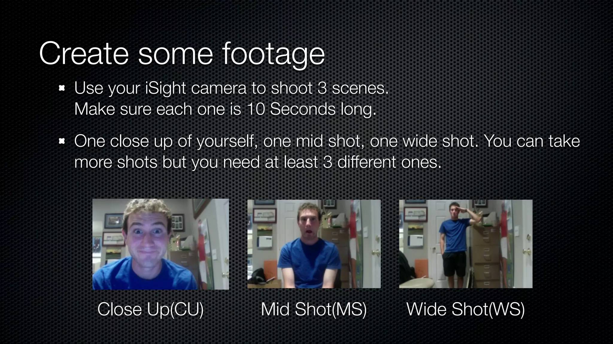 Create some footage
  Use your iSight camera to shoot 3 scenes.
  Make sure each one is 10 Seconds long.
  One close up of yourself, one mid shot, one wide shot. You can take
  more shots but you need at least 3 different ones.




     Close Up(CU)         Mid Shot(MS)        Wide Shot(WS)
 