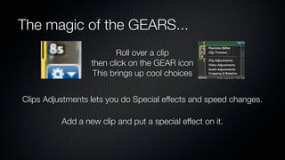 The magic of the GEARS...
                         Roll over a clip
                  then click on the GEAR icon
                   This brings up cool choices


Clips Adjustments lets you do Special effects and speed changes.

          Add a new clip and put a special effect on it.
 