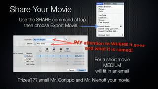 Share Your Movie
  Use the SHARE command at top
    then choose Export Movie...


                            PAY attention to WHE
                                                 RE it goes
                                and what it is named!

                                      For a short movie
                                           MEDIUM
                                      will ﬁt in an email
 Prizes??? email Mr. Corippo and Mr. Niehoff your movie!
 