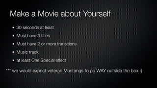 Make a Movie about Yourself
     30 seconds at least
     Must have 3 titles
     Must have 2 or more transitions
     Music track
     at least One Special effect

*** we would expect veteran Mustangs to go WAY outside the box :)
 