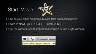 Start iMovie
Quit all your other programs! Movies take processing power!
Learn to NAME your PROJECTS and EVENTS.
Use the camera icon to import from camera or use iSight camera.
 