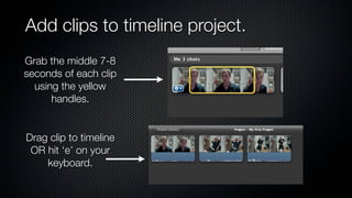 Add clips to timeline project.
Grab the middle 7-8
seconds of each clip
  using the yellow
      handles.


Drag clip to timeline
 OR hit ‘e’ on your
    keyboard.
 