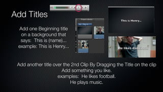 Add Titles
 Add one Beginning title
  on a background that
  says: This is (name)...
 example: This is Henry...


 Add another title over the 2nd Clip By Dragging the Title on the clip
                       Add something you like.
                     examples: He likes football.
                           He plays music.
 