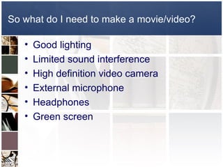 So what do I need to make a movie/video?

   •   Good lighting
   •   Limited sound interference
   •   High definition video camera
   •   External microphone
   •   Headphones
   •   Green screen
 