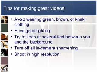 Tips for making great videos!

   • Avoid wearing green, brown, or khaki
     clothing
   • Have good lighting
   • Try to keep at several feet between you
     and the background
   • Turn off all in-camera sharpening
   • Shoot in high resolution
 