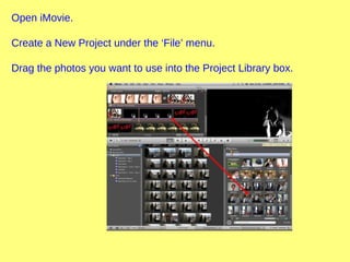 Open iMovie.
Create a New Project under the ‘File’ menu.
Drag the photos you want to use into the Project Library box.
 