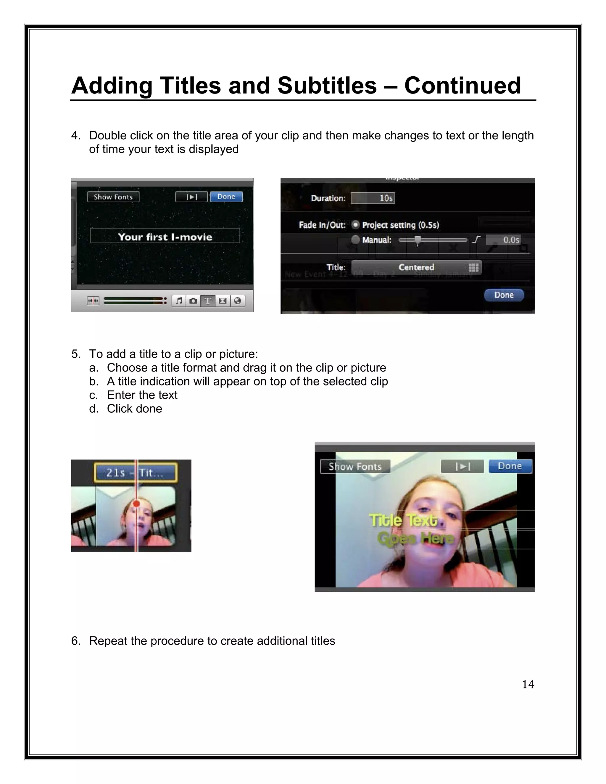 Adding Titles and Subtitles – Continued
4. Double click on the title area of your clip and then make changes to text or the length
   of time your text is displayed




5. To add a title to a clip or picture:
   a. Choose a title format and drag it on the clip or picture
   b. A title indication will appear on top of the selected clip
   c. Enter the text
   d. Click done




6. Repeat the procedure to create additional titles


                                                                                       14
 