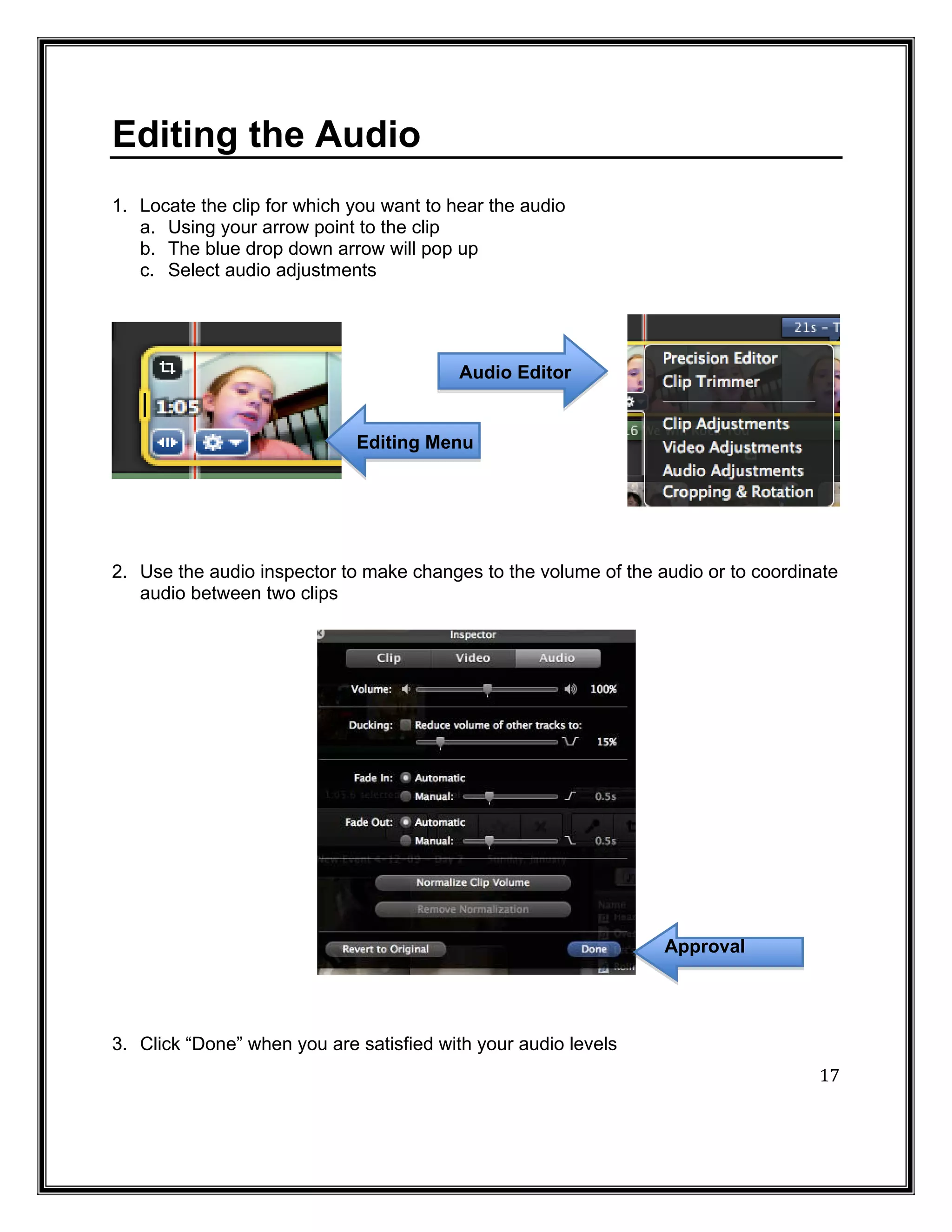 Editing the Audio
1. Locate the clip for which you want to hear the audio
   a. Using your arrow point to the clip
   b. The blue drop down arrow will pop up
   c. Select audio adjustments




                                          Audio Editor


                             Editing Menu




2. Use the audio inspector to make changes to the volume of the audio or to coordinate
   audio between two clips




                                                                 Approval




                                                                                   17
3. Click “Done” when you are satisfied with your audio levels
 