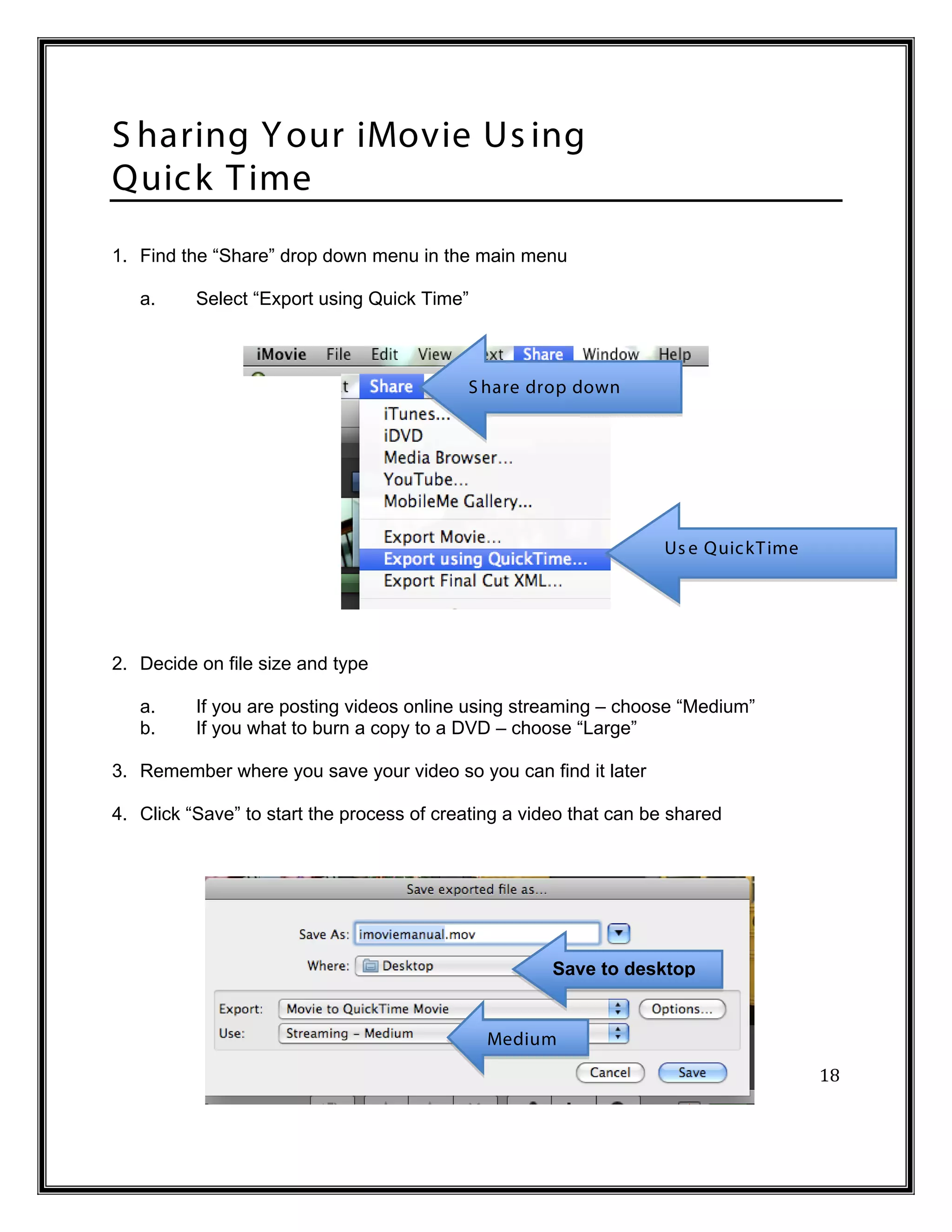 S haring Y our iMovie Us ing
Quic k T ime
1. Find the “Share” drop down menu in the main menu

   a.     Select “Export using Quick Time”



                                           S hare drop down




                                                                   Us e Quic kT ime




2. Decide on file size and type

   a.     If you are posting videos online using streaming – choose “Medium”
   b.     If you what to burn a copy to a DVD – choose “Large”

3. Remember where you save your video so you can find it later

4. Click “Save” to start the process of creating a video that can be shared




                                                      Save to desktop




                                                                                      18
                                              Medium
 