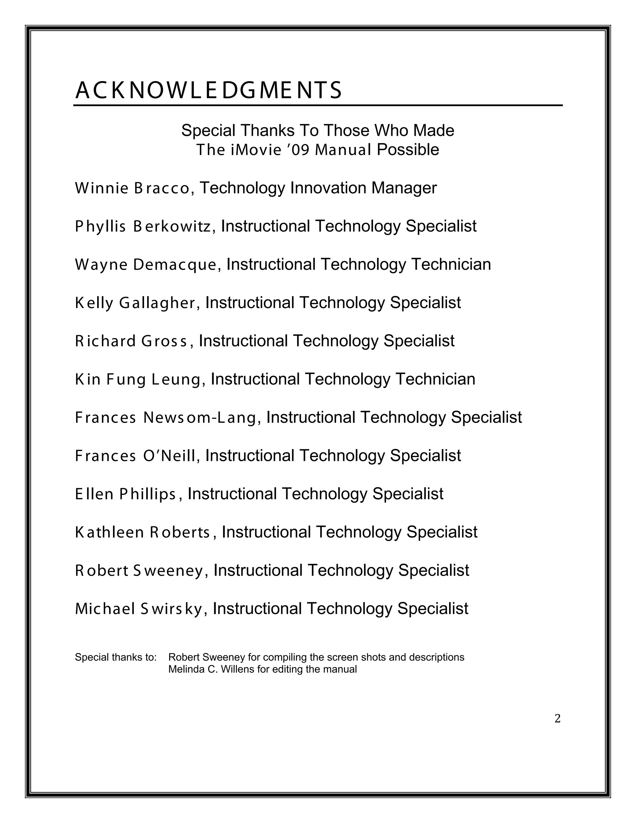 A C K NOWL E DG ME NT S
                       Special Thanks To Those Who Made
                        T he iMovie ’09 Manual Possible

Winnie B rac c o, Technology Innovation Manager

P hyllis B erkowitz, Instructional Technology Specialist

Wayne Demac que, Instructional Technology Technician

K elly G allagher, Instructional Technology Specialist

R ic hard G ros s , Instructional Technology Specialist

K in F ung L eung, Instructional Technology Technician

F ranc es News om-L ang, Instructional Technology Specialist

F ranc es O’Neill, Instructional Technology Specialist

E llen P hillips , Instructional Technology Specialist

K athleen R oberts , Instructional Technology Specialist

R obert S weeney, Instructional Technology Specialist

Mic hael S wirs ky, Instructional Technology Specialist

Special thanks to:   Robert Sweeney for compiling the screen shots and descriptions
                     Melinda C. Willens for editing the manual



                                                                                      2
 
