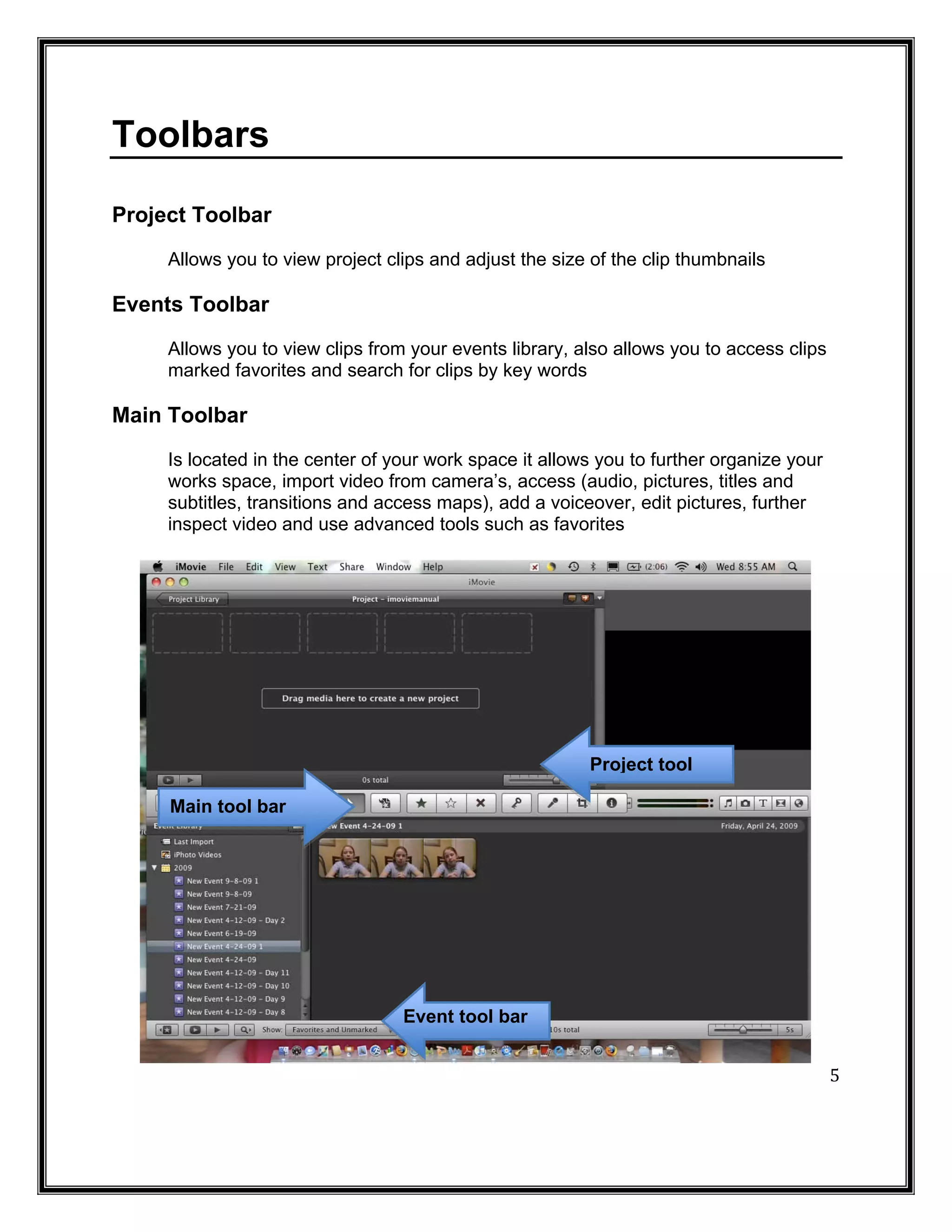 Toolbars

Project Toolbar
     Allows you to view project clips and adjust the size of the clip thumbnails

Events Toolbar
     Allows you to view clips from your events library, also allows you to access clips
     marked favorites and search for clips by key words

Main Toolbar
     Is located in the center of your work space it allows you to further organize your
     works space, import video from camera’s, access (audio, pictures, titles and
     subtitles, transitions and access maps), add a voiceover, edit pictures, further
     inspect video and use advanced tools such as favorites




                                                         Project tool

     Main tool bar




                                  Event tool bar


                                                                                          5
 