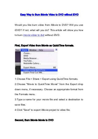 Easy Way to Burn iMovie Video to DVD without iDVD
Would you like burn video from iMovie to DVD? Will you use
iDVD? If not, what will you do? This article will show you how
to burn imovie video to dvd without iDVD.
First, Export Video from iMovie as QuickTime formats.
1:Choose File > Share > Export using QuickTime formats.
2:Choose "Movie to QuickTime Movie" from the Export drop
down menu, if necessary. Choose an appropriate format from
the Formats menu.
3:Type a name for your movie file and select a destination to
save files.
4:Click "Save" to export iMovie project to video file.
Second, Burn iMovie Movie to DVD
 