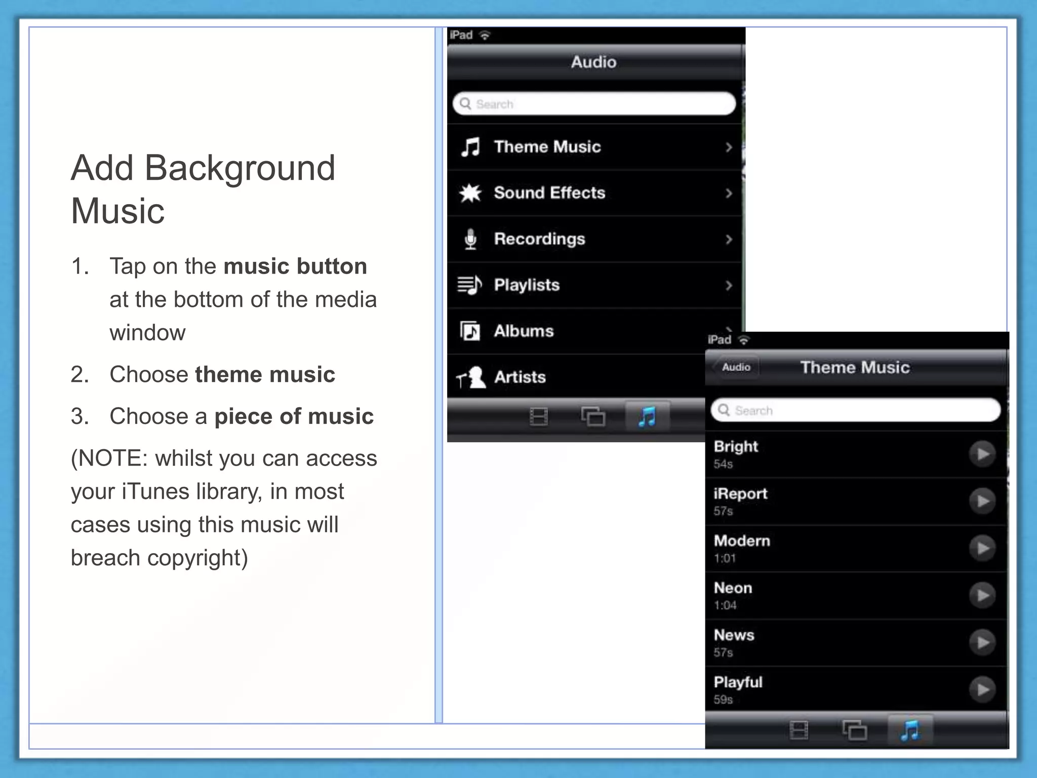 Add Background
Music
1. Tap on the music button
at the bottom of the media
window
2. Choose theme music
3. Choose a piece of music
(NOTE: whilst you can access
your iTunes library, in most
cases using this music will
breach copyright)
 