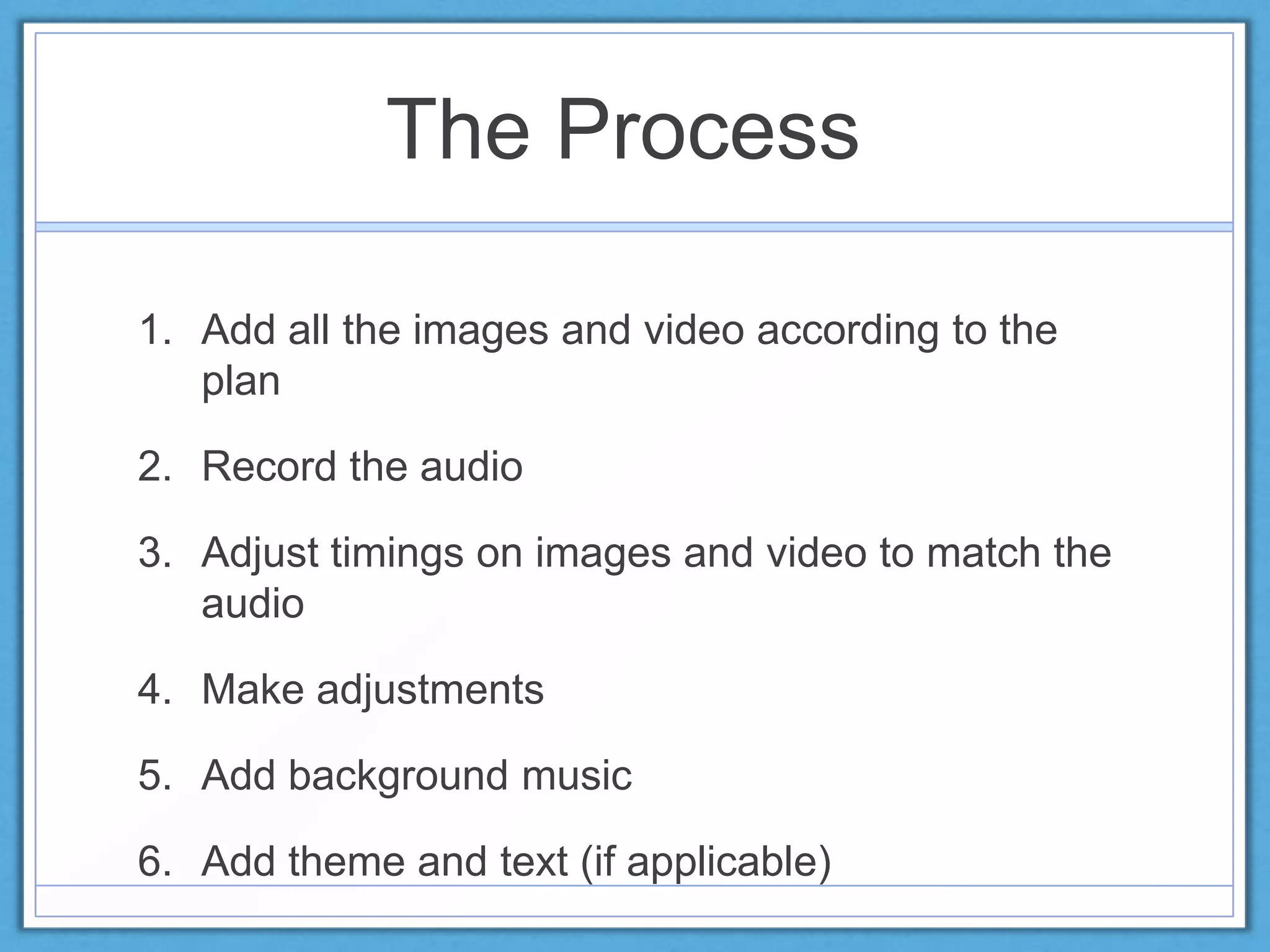 The Process
1. Add all the images and video according to the
plan
2. Record the audio
3. Adjust timings on images and video to match the
audio
4. Make adjustments
5. Add background music
6. Add theme and text (if applicable)
 