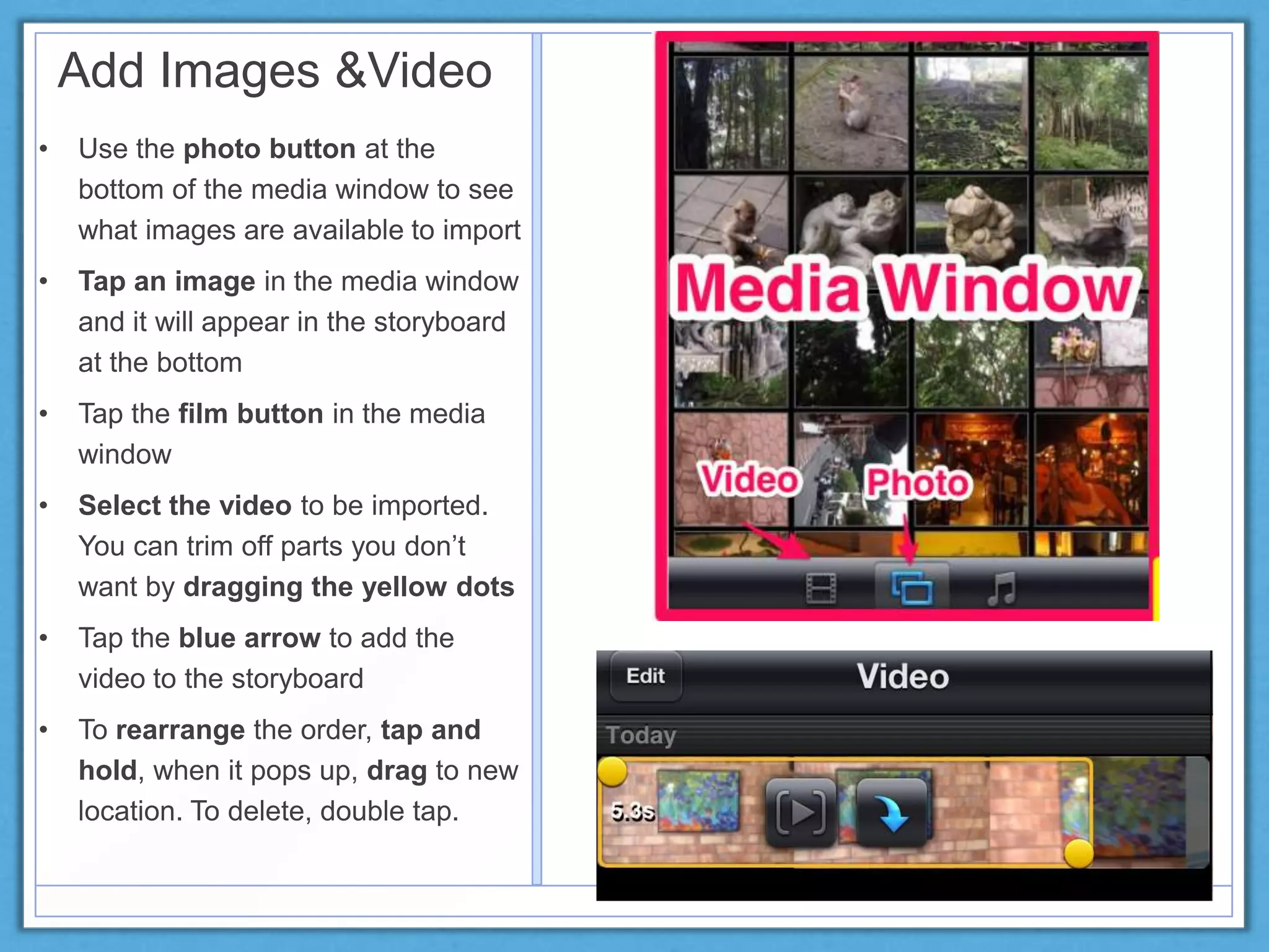 Add Images &Video
• Use the photo button at the
bottom of the media window to see
what images are available to import
• Tap an image in the media window
and it will appear in the storyboard
at the bottom
• Tap the film button in the media
window
• Select the video to be imported.
You can trim off parts you don’t
want by dragging the yellow dots
• Tap the blue arrow to add the
video to the storyboard
• To rearrange the order, tap and
hold, when it pops up, drag to new
location. To delete, double tap.
 