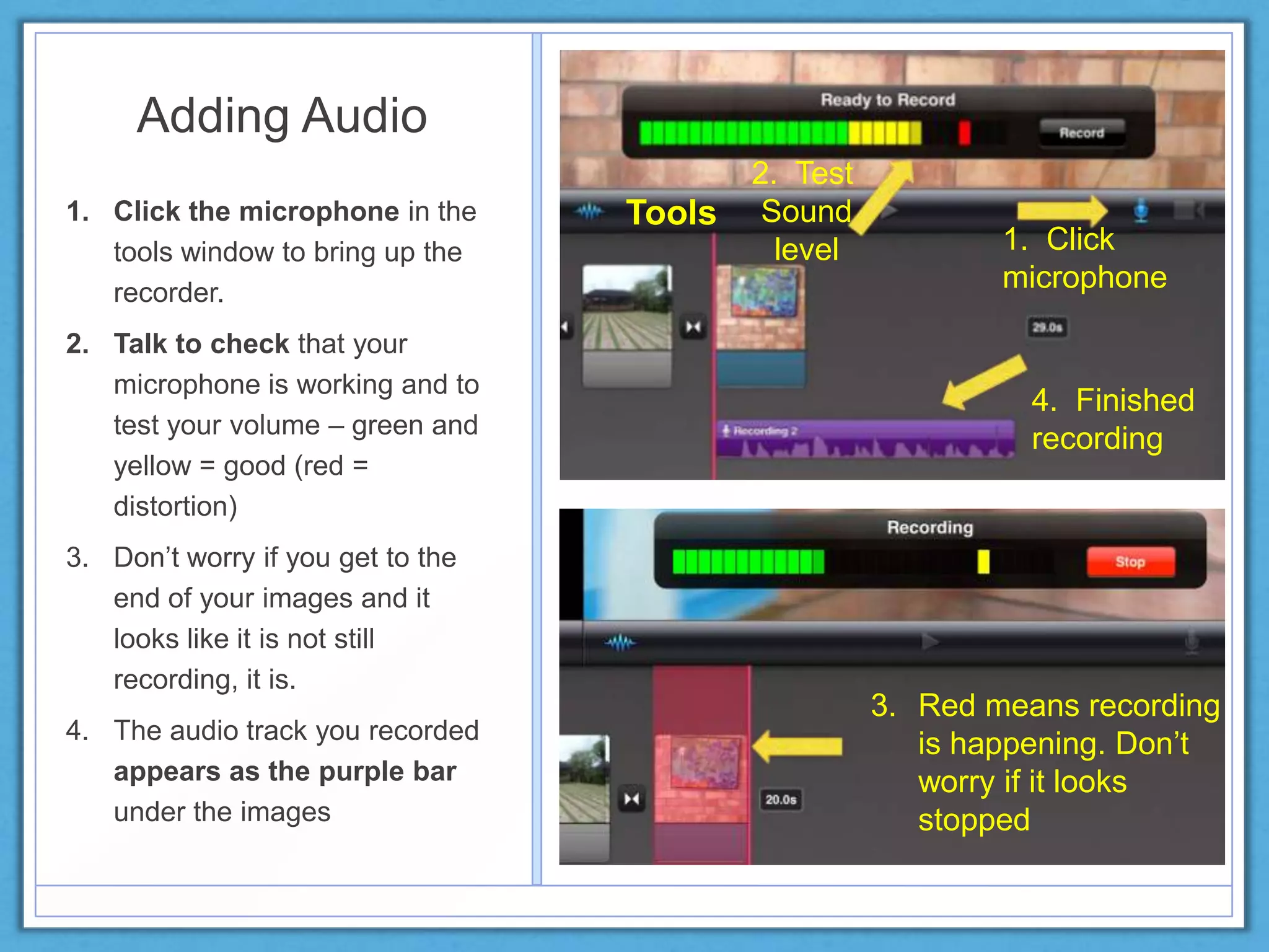 Adding Audio
1. Click the microphone in the
tools window to bring up the
recorder.
2. Talk to check that your
microphone is working and to
test your volume – green and
yellow = good (red =
distortion)
3. Don’t worry if you get to the
end of your images and it
looks like it is not still
recording, it is.
4. The audio track you recorded
appears as the purple bar
under the images
Tools
1. Click
microphone
4. Finished
recording
2. Test
Sound
level
3. Red means recording
is happening. Don’t
worry if it looks
stopped
 