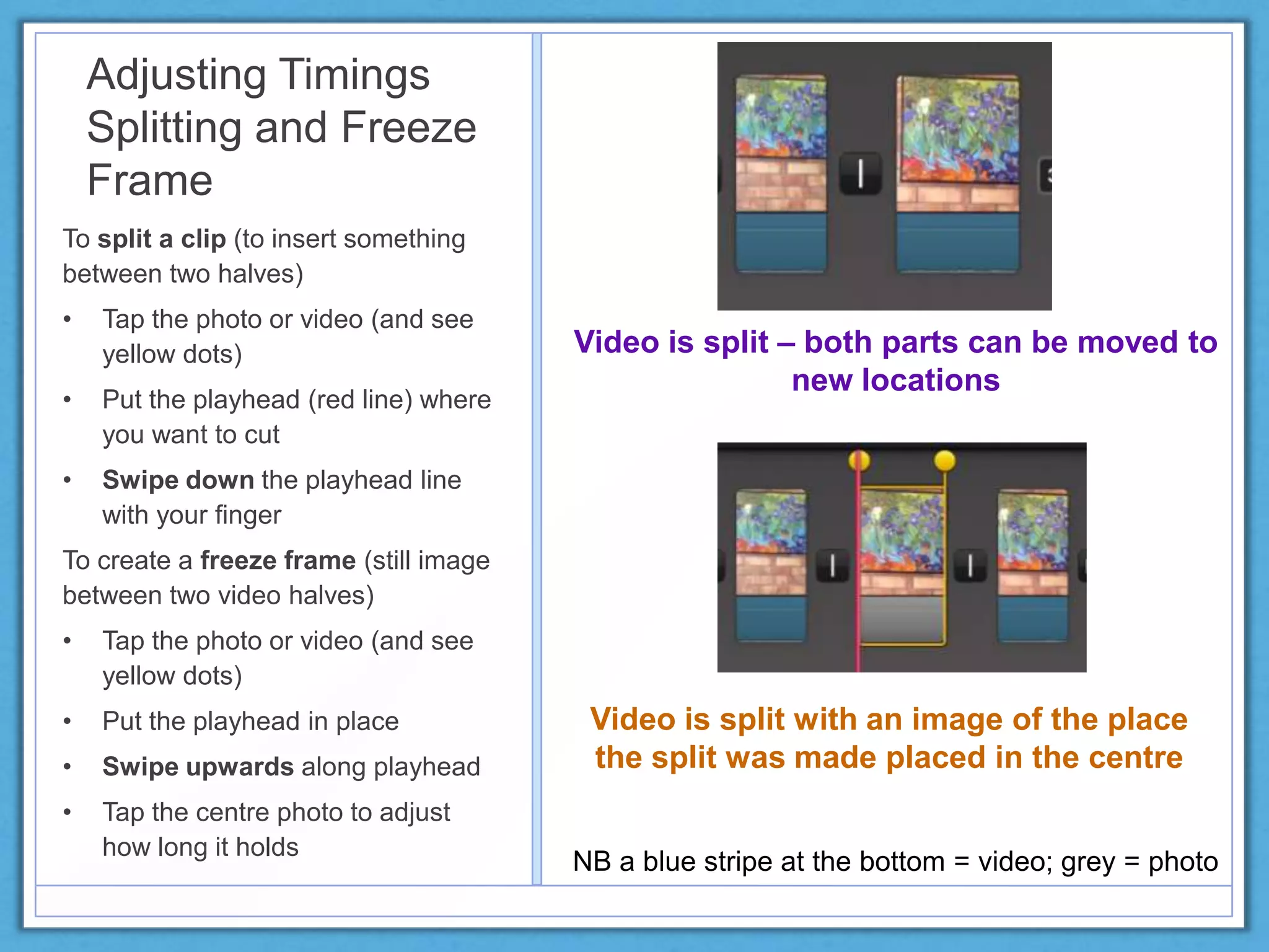 Adjusting Timings
Splitting and Freeze
Frame
To split a clip (to insert something
between two halves)
• Tap the photo or video (and see
yellow dots)
• Put the playhead (red line) where
you want to cut
• Swipe down the playhead line
with your finger
To create a freeze frame (still image
between two video halves)
• Tap the photo or video (and see
yellow dots)
• Put the playhead in place
• Swipe upwards along playhead
• Tap the centre photo to adjust
how long it holds
NB a blue stripe at the bottom = video; grey = photo
Video is split – both parts can be moved to
new locations
Video is split with an image of the place
the split was made placed in the centre
 