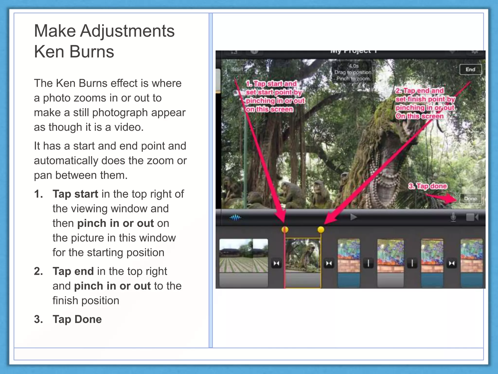 Make Adjustments
Ken Burns
The Ken Burns effect is where
a photo zooms in or out to
make a still photograph appear
as though it is a video.
It has a start and end point and
automatically does the zoom or
pan between them.
1. Tap start in the top right of
the viewing window and
then pinch in or out on
the picture in this window
for the starting position
2. Tap end in the top right
and pinch in or out to the
finish position
3. Tap Done
 