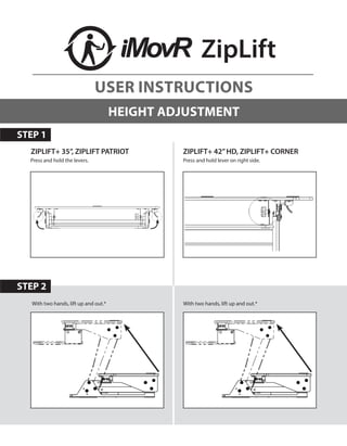 STEP 2
ZipLift
HEIGHT ADJUSTMENT
Press and hold lever on right side.Press and hold the levers.
ZIPLIFT+ 35”, ZIPLIFT PATRIOT
With two hands, lift up and out.*With two hands, lift up and out.*
ZIPLIFT+ 42”HD, ZIPLIFT+ CORNER
STEP 1
USER INSTRUCTIONS
 