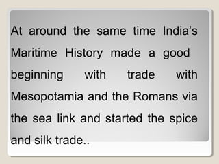 At around the same time India’s
Maritime History made a good
beginning with trade with
Mesopotamia and the Romans via
the sea link and started the spice
and silk trade..
 