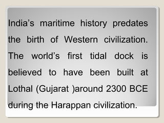 India’s maritime history predates
the birth of Western civilization.
The world’s first tidal dock is
believed to have been built at
Lothal (Gujarat )around 2300 BCE
during the Harappan civilization.
 