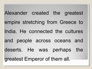 Alexander created the greatest
empire stretching from Greece to
India. He connected the cultures
and people across oceans and
deserts. He was perhaps the
greatest Emperor of them all.
 