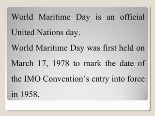 World Maritime Day is an official
United Nations day.
World Maritime Day was first held on
March 17, 1978 to mark the date of
the IMO Convention’s entry into force
in 1958.
 